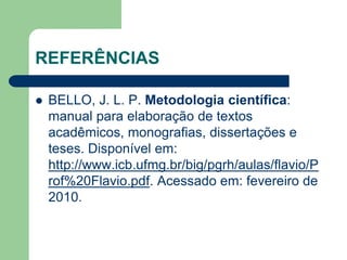 REFERÊNCIAS 
 BELLO, J. L. P. Metodologia científica: 
manual para elaboração de textos 
acadêmicos, monografias, dissertações e 
teses. Disponível em: 
http://www.icb.ufmg.br/big/pgrh/aulas/flavio/P 
rof%20Flavio.pdf. Acessado em: fevereiro de 
2010. 
 