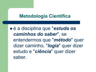 Metodologia Científica 
 é a disciplina que "estuda os 
caminhos do saber", se 
entendermos que "método" quer 
dizer caminho, "logia" quer dizer 
estudo e "ciência" quer dizer 
saber. 
 