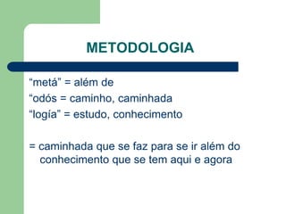 METODOLOGIA 
“metá” = além de 
“odós = caminho, caminhada 
“logía” = estudo, conhecimento 
= caminhada que se faz para se ir além do 
conhecimento que se tem aqui e agora 
 