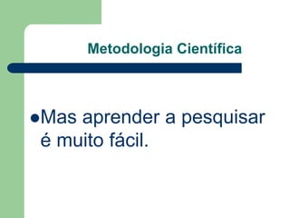 Metodologia Científica 
Mas aprender a pesquisar 
é muito fácil. 
 