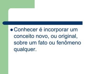 Conhecer é incorporar um 
conceito novo, ou original, 
sobre um fato ou fenômeno 
qualquer. 
 