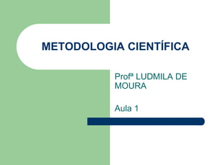 METODOLOGIA CIENTÍFICA 
Profª LUDMILA DE 
MOURA 
Aula 1 
 