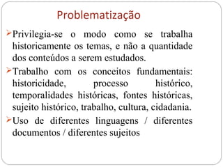 Problematização
Privilegia-se o modo como se trabalha
historicamente os temas, e não a quantidade
dos conteúdos a serem estudados.
Trabalho com os conceitos fundamentais:
historicidade, processo histórico,
temporalidades históricas, fontes históricas,
sujeito histórico, trabalho, cultura, cidadania.
Uso de diferentes linguagens / diferentes
documentos / diferentes sujeitos
 