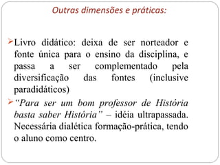 Outras dimensões e práticas:
Livro didático: deixa de ser norteador e
fonte única para o ensino da disciplina, e
passa a ser complementado pela
diversificação das fontes (inclusive
paradidáticos)
“Para ser um bom professor de História
basta saber História” – idéia ultrapassada.
Necessária dialética formação-prática, tendo
o aluno como centro.
 