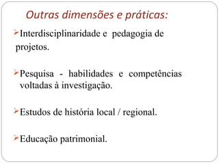 Outras dimensões e práticas:
Interdisciplinaridade e pedagogia de
projetos.
Pesquisa - habilidades e competências
voltadas à investigação.
Estudos de história local / regional.
Educação patrimonial.
 