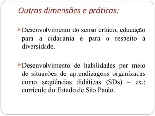 Outras dimensões e práticas:
Desenvolvimento do senso crítico, educação
para a cidadania e para o respeito à
diversidade.
Desenvolvimento de habilidades por meio
de situações de aprendizagens organizadas
como seqüências didáticas (SDs) – ex.:
currículo do Estado de São Paulo.
 