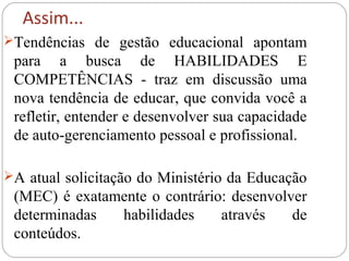 Assim...
Tendências de gestão educacional apontam
para a busca de HABILIDADES E
COMPETÊNCIAS - traz em discussão uma
nova tendência de educar, que convida você a
refletir, entender e desenvolver sua capacidade
de auto-gerenciamento pessoal e profissional.
A atual solicitação do Ministério da Educação
(MEC) é exatamente o contrário: desenvolver
determinadas habilidades através de
conteúdos.
 