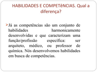 HABILIDADES E COMPETêNCIAS. Qual a
diferença?
Já as competências são um conjunto de
habilidades harmonicamente
desenvolvidas e que caracterizam uma
função/profissão específica: ser
arquiteto, médico, ou professor de
química. Nós desenvolvemos habilidades
em busca de competências.
 