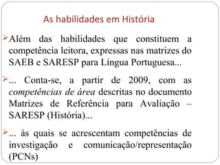 As habilidades em História
Além das habilidades que constituem a
competência leitora, expressas nas matrizes do
SAEB e SARESP para Língua Portuguesa...
... Conta-se, a partir de 2009, com as
competências de área descritas no documento
Matrizes de Referência para Avaliação –
SARESP (História)...
... às quais se acrescentam competências de
investigação e comunicação/representação
(PCNs)
 
