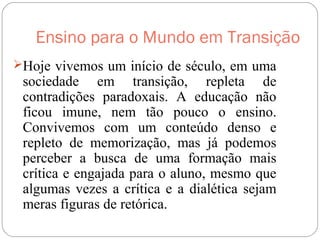 Ensino para o Mundo em Transição
Hoje vivemos um início de século, em uma
sociedade em transição, repleta de
contradições paradoxais. A educação não
ficou imune, nem tão pouco o ensino.
Convivemos com um conteúdo denso e
repleto de memorização, mas já podemos
perceber a busca de uma formação mais
crítica e engajada para o aluno, mesmo que
algumas vezes a crítica e a dialética sejam
meras figuras de retórica.
 