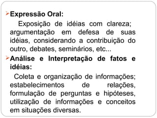 Expressão Oral:
Exposição de idéias com clareza;
argumentação em defesa de suas
idéias, considerando a contribuição do
outro, debates, seminários, etc...
Análise e Interpretação de fatos e
idéias:
Coleta e organização de informações;
estabelecimentos de relações,
formulação de perguntas e hipóteses,
utilização de informações e conceitos
em situações diversas.
 