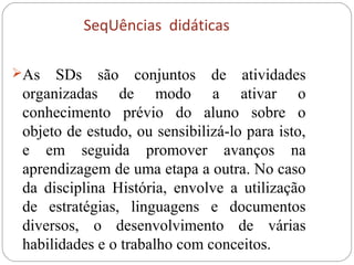 SeqUências didáticas
As SDs são conjuntos de atividades
organizadas de modo a ativar o
conhecimento prévio do aluno sobre o
objeto de estudo, ou sensibilizá-lo para isto,
e em seguida promover avanços na
aprendizagem de uma etapa a outra. No caso
da disciplina História, envolve a utilização
de estratégias, linguagens e documentos
diversos, o desenvolvimento de várias
habilidades e o trabalho com conceitos.
 