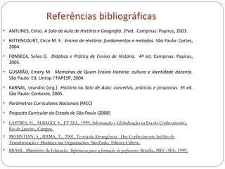 Referências bibliográficas
 ANTUNES, Celso. A Sala de Aula de História e Geografia. 2ªed. Campinas: Papirus, 2003.
 BITTENCOURT, Circe M. F. Ensino de História: fundamentos e métodos. São Paulo: Cortez,
2004.
 FONSECA, Selva G. Didática e Prática de Ensino de História. 4ª ed. Campinas: Papirus,
2005.
 GUSMÃO, Emery M. Memórias de Quem Ensina História: cultura e identidade docente.
São Paulo: Ed. Unesp / FAPESP, 2004.
 KARNAL, Leandro (org.) História na Sala de Aula: conceitos, práticas e propostas. 3ª ed.
São Paulo: Contexto, 2005.
 Parâmetros Curriculares Nacionais (MEC)
 Proposta Curricular do Estado de São Paulo (2008)
 LASTRES, H., ALBAGLI, S., ET ALL, 1999, Informação e Globalização na Era do Conhecimento,
Rio de Janeiro, Campus.
 MOUNTIAN, S., HAMA, T., 2001, Teoria da Abrangência - Um Conhecimento Inédito de
Transformação e Mudança nas Organizações, São Paulo, Editora Cultrix.
 BRASIL. Ministério da Educação. Referências para a formação de professores. Brasília, MEC/SEF, 1999.
 