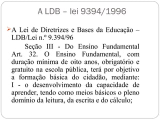 A LDB – lei 9394/1996
A Lei de Diretrizes e Bases da Educação –
LDB/Lei n.º 9.394/96
Seção III - Do Ensino Fundamental
Art. 32. O Ensino Fundamental, com
duração mínima de oito anos, obrigatório e
gratuito na escola pública, terá por objetivo
a formação básica do cidadão, mediante:
I - o desenvolvimento da capacidade de
aprender, tendo como meios básicos o pleno
domínio da leitura, da escrita e do cálculo;
 