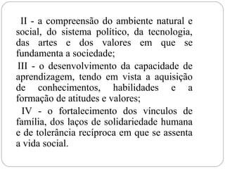 II - a compreensão do ambiente natural e
social, do sistema político, da tecnologia,
das artes e dos valores em que se
fundamenta a sociedade;
III - o desenvolvimento da capacidade de
aprendizagem, tendo em vista a aquisição
de conhecimentos, habilidades e a
formação de atitudes e valores;
IV - o fortalecimento dos vínculos de
família, dos laços de solidariedade humana
e de tolerância recíproca em que se assenta
a vida social.
 