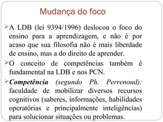 Mudança do foco
A LDB (lei 9394/1996) deslocou o foco do
ensino para a aprendizagem, e não é por
acaso que sua filosofia não é mais liberdade
de ensino, mas a do direito de aprender.
O conceito de competências também é
fundamental na LDB e nos PCN.
Competência (segundo Ph. Perrenoud):
faculdade de mobilizar diversos recursos
cognitivos (saberes, informações, habilidades
operatórias e principalmente inteligências)
para solucionar situações ou problemas.
 