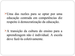 Uma das razões para se optar por uma
educação centrada em competências diz
respeito à democratização da educação.
A transição da cultura do ensino para a
aprendizagem não é individual. A escola
deve fazê-la coletivamente.
 