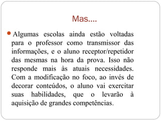 Mas....
Algumas escolas ainda estão voltadas
para o professor como transmissor das
informações, e o aluno receptor/repetidor
das mesmas na hora da prova. Isso não
responde mais às atuais necessidades.
Com a modificação no foco, ao invés de
decorar conteúdos, o aluno vai exercitar
suas habilidades, que o levarão à
aquisição de grandes competências.
 
