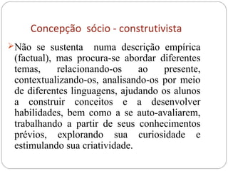 Concepção sócio - construtivista
Não se sustenta numa descrição empírica
(factual), mas procura-se abordar diferentes
temas, relacionando-os ao presente,
contextualizando-os, analisando-os por meio
de diferentes linguagens, ajudando os alunos
a construir conceitos e a desenvolver
habilidades, bem como a se auto-avaliarem,
trabalhando a partir de seus conhecimentos
prévios, explorando sua curiosidade e
estimulando sua criatividade.
 