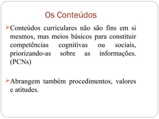 Os Conteúdos
Conteúdos curriculares não são fins em si
mesmos, mas meios básicos para constituir
competências cognitivas ou sociais,
priorizando-as sobre as informações.
(PCNs)
Abrangem também procedimentos, valores
e atitudes.
 