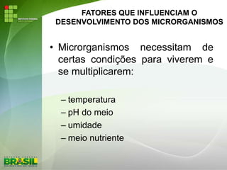 FATORES QUE INFLUENCIAM O
DESENVOLVIMENTO DOS MICRORGANISMOS
• Microrganismos necessitam de
certas condições para viverem e
se multiplicarem:
– temperatura
– pH do meio
– umidade
– meio nutriente
 