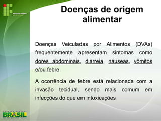 Doenças de origem
alimentar
Doenças Veiculadas por Alimentos (DVAs)
frequentemente apresentam sintomas como
dores abdominais, diarreia, náuseas, vômitos
e/ou febre.
A ocorrência de febre está relacionada com a
invasão tecidual, sendo mais comum em
infecções do que em intoxicações
 
