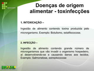 Doenças de origem
alimentar - toxinfecções
1. INTOXICAÇÃO –
Ingestão de alimento contendo toxina produzida pelo
microrganismo. Exemplo: Botulismo, estafilococose.
2. INFECÇÃO –
Ingestão de alimento contendo grande número de
microrganismos que vão invadir o organismo hospedeiro,
aí desenvolvendo-se e causando danos aos tecidos.
Exemplo: Salmonelose, estreptococose
 