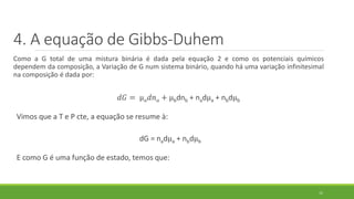 4. A equação de Gibbs-Duhem
Como a G total de uma mistura binária é dada pela equação 2 e como os potenciais químicos
dependem da composição, a Variação de G num sistema binário, quando há uma variação infinitesimal
na composição é dada por:
𝑑𝐺 = µ 𝑎 𝑑𝑛 𝑎 + µbdnb + nadµa + nbdµb
Vimos que a T e P cte, a equação se resume à:
dG = nadµa + nbdµb
E como G é uma função de estado, temos que:
11
 