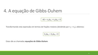 dG = nadµa + nbdµb = 0
Transformando esta expressão em termos de frações molares (dividindo por n1 + n2), obtemos:
X1dµ1 + X2dµ2 = 0
Estas são as chamadas equações de Gibbs-Duhem.
12
4. A equação de Gibbs-Duhem
 