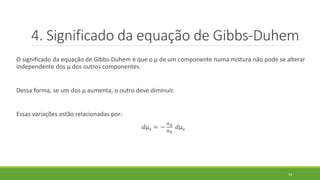 O significado da equação de Gibbs-Duhem é que o µ de um componente numa mistura não pode se alterar
independente dos µ dos outros componentes.
Dessa forma, se um dos µ aumenta, o outro deve diminuir.
Essas variações estão relacionadas por:
𝑑µ 𝑏 = −
𝑛 𝑎
𝑛 𝑏
𝑑µa
13
4. Significado da equação de Gibbs-Duhem
 