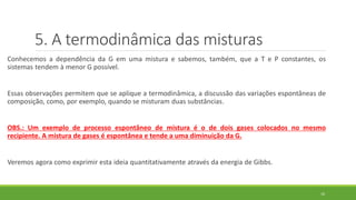 5. A termodinâmica das misturas
Conhecemos a dependência da G em uma mistura e sabemos, também, que a T e P constantes, os
sistemas tendem à menor G possível.
Essas observações permitem que se aplique a termodinâmica, a discussão das variações espontâneas de
composição, como, por exemplo, quando se misturam duas substâncias.
OBS.: Um exemplo de processo espontâneo de mistura é o de dois gases colocados no mesmo
recipiente. A mistura de gases é espontânea e tende a uma diminuição da G.
Veremos agora como exprimir esta ideia quantitativamente através da energia de Gibbs.
16
 