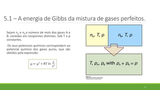 5.1 – A energia de Gibbs da mistura de gases perfeitos.
Sejam na e nb o número de mols dos gases A e
B. contidos em recipientes distintos. Sob T e p
constantes.
Os seus potenciais químicos correspondem ao
potencial químico dos gases puros, que são
obtidos pela expressão:
µ = µ° + RT ln
𝑝
𝑝°
17
 