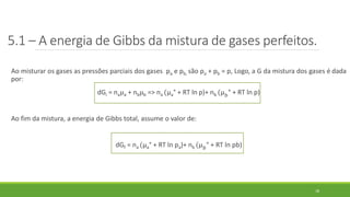 5.1 – A energia de Gibbs da mistura de gases perfeitos.
Ao misturar os gases as pressões parciais dos gases pa e pb, são pa + pb = p, Logo, a G da mistura dos gases é dada
por:
dGi = naµa + nbµb => na (µa° + RT ln p)+ nb (µ 𝑏° + RT ln p)
Ao fim da mistura, a energia de Gibbs total, assume o valor de:
dGf = na (µa° + RT ln pa)+ nb (µ 𝑏° + RT ln pb)
18
 