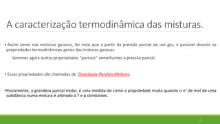 A caracterização termodinâmica das misturas.
• Assim como nas misturas gasosas, foi visto que a partir da pressão parcial de um gás, é possível discutir as
propriedades termodinâmicas gerais das misturas gasosas.
Veremos agora outras propriedades “parciais” semelhantes à pressão parcial.
• Essas propriedades são chamadas de Grandezas Parciais Molares.
•Fisicamente, a grandeza parcial molar, é uma medida de como a propriedade muda quando o n° de mol de uma
substância numa mistura é alterado à T e p constantes.
2
 