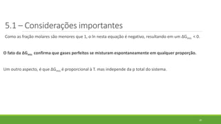 5.1 – Considerações importantes
Como as fração molares são menores que 1, o ln nesta equação é negativo, resultando em um ∆Gmis < 0.
O fato da ∆Gmis confirma que gases perfeitos se misturam espontaneamente em qualquer proporção.
Um outro aspecto, é que ∆Gmis é proporcional à T. mas independe da p total do sistema.
20
 