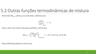 5.2 Outras funções termodinâmicas de mistura
Derivando ∆Gmis, sobre p e n constantes, obtemos que:
𝜕𝐺
𝜕𝑇 𝑝,𝑛
= −𝑆
Assim, para uma mistura de gases perfeitos, vemos que
∆𝑆 𝑚𝑖𝑠 =
𝜕∆ 𝑚𝑖𝑠 𝐺
𝜕𝑇 𝑝,𝑛 𝑎,𝑛 𝑏
= −𝑛𝑅 ( xa ln xa + xb ln xb)
Dessa definição podemos extrair que:
22
 