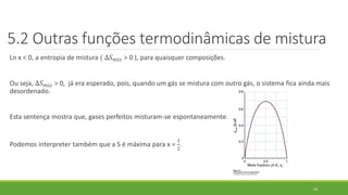Ln x < 0, a entropia de mistura ( ∆𝑆 𝑚𝑖𝑠 > 0 ), para quaisquer composições.
Ou seja, ∆𝑆 𝑚𝑖𝑠 > 0, já era esperado, pois, quando um gás se mistura com outro gás, o sistema fica ainda mais
desordenado.
Esta sentença mostra que, gases perfeitos misturam-se espontaneamente.
Podemos interpreter também que a S é máxima para x =
1
2
.
23
5.2 Outras funções termodinâmicas de mistura
 