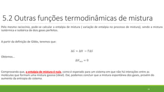 Pelo mesmo raciocínio, pode-se calcular a entalpia de mistura ( variação de entalpia no processo de mistura), sendo a mistura
isotérmica e isobárica de dois gases perfeitos.
A partir da definição de Gibbs, teremos que:
∆𝐺 = ∆𝐻 − 𝑇∆𝑆
Obtemos...
∆𝐻 𝑚𝑖𝑠 = 0
Comprovando que, a entalpia de mistura é nula, como é esperado para um sistema em que não há interações entre as
moléculas que formam uma mistura gasosa (ideal). Daí, podemos concluir que a mistura espontânea dos gases, provém do
aumento da entropia do sistema.
5.2 Outras funções termodinâmicas de mistura
24
 