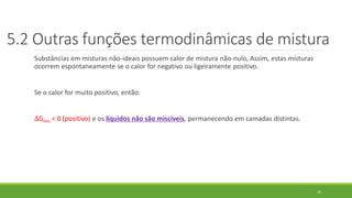 Substâncias em misturas não-ideais possuem calor de mistura não-nulo, Assim, estas misturas
ocorrem espontaneamente se o calor for negativo ou ligeiramente positivo.
Se o calor for muito positivo, então:
∆Gmis < 0 (positivo) e os líquidos não são miscíveis, permanecendo em camadas distintas.
25
5.2 Outras funções termodinâmicas de mistura
 