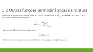 O volume o processo de mistura, pode ser obtido derivando-se a ∆Gmis, em relação a p, com T e nj
constantes, obtendo-se a expressão:
∆𝑉 𝑚𝑖𝑠 =
𝜕∆𝐺 𝑚𝑖𝑠
𝜕𝑝 𝑇,𝑛𝑗
Sabemos que ∆G independe da pressão, assim:
∆𝑉 𝑚𝑖𝑠 = 0
Esta mistura nos mostra que misturas ideais formam-se sem qualquer variação de volume.
26
5.2 Outras funções termodinâmicas de mistura
 