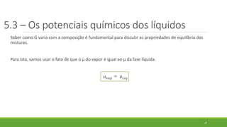 5.3 – Os potenciais químicos dos líquidos
Saber como G varia com a composição é fundamental para discutir as propriedades de equilíbrio das
misturas.
Para isto, vamos usar o fato de que o µ do vapor é igual ao µ da fase líquida.
µ 𝑣𝑎𝑝 = µ 𝐿𝑖𝑞
27
 