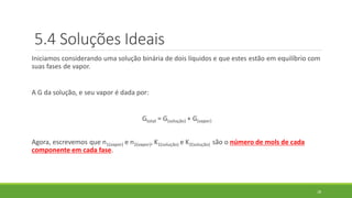 5.4 Soluções Ideais
Iniciamos considerando uma solução binária de dois líquidos e que estes estão em equilíbrio com
suas fases de vapor.
A G da solução, e seu vapor é dada por:
Gtotal = G(solução) + G(vapor)
Agora, escrevemos que n1(vapor) e n2(vapor), K1(solução) e K2(solução) são o número de mols de cada
componente em cada fase.
28
 