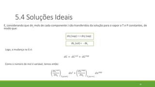 E, considerando que dnj mols de cada componente J são transferidos da solução para o vapor a T e P constantes, de
modo que:
dnj (vap) = + dnj (vap)
dkj (sol) = - dkj
Logo, a mudança na G é:
𝑑𝐺 = 𝑑𝐺 𝑠𝑜𝑙
+ 𝑑𝐺 𝑣𝑎𝑝
Como o número de mol é variável, temos então:
𝜕𝐺 𝑠𝑜𝑙
𝜕𝑛𝑗 𝑇,𝑝,𝑛≠𝑗
𝑑𝑛 𝑗
+
𝜕𝐺 𝑣𝑎𝑝
𝜕𝑛𝑗 𝑇,𝑝,𝑛 ≠𝑗
𝑑𝑛 𝑣𝑎𝑝
29
5.4 Soluções Ideais
 