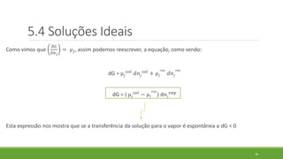 Como vimos que
𝜕𝐺
𝜕𝑛 𝑗
= µ 𝑗, assim podemos reescrever, a equação, como sendo:
dG = µ𝑗
𝑠𝑜𝑙 𝑑𝑛𝑗
𝑠𝑜𝑙 + µ𝑗
𝑣𝑎𝑝
𝑑𝑛𝑗
𝑣𝑎𝑝
dG = ( µ𝑗
𝑠𝑜𝑙 − µ𝑗
𝑣𝑎𝑝
) d𝑛𝑗
𝑣𝑎𝑝
Esta expressão nos mostra que se a transferência da solução para o vapor é espontânea a dG < 0
30
5.4 Soluções Ideais
 