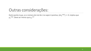 Outras considerações:
Outro ponto é que, se o número de mol de J no vapor é positivo, (d𝑛𝑗
𝑣𝑎𝑝) > 0, implica que
µ 𝑗
𝑣𝑎𝑝. Deve ser menos que µ 𝑗
𝑠𝑜𝑙
31
 