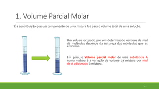1. Volume Parcial Molar
É a contribuição que um componente de uma mistura faz para o volume total de uma solução.
4
Um volume ocupado por um determinado número de mol
de moléculas depende da natureza das moléculas que as
envolvem.
Em geral, o Volume parcial molar de uma substância A
numa mistura é a variação de volume da mistura por mol
de A adicionado à mistura.
 