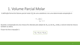 A definição formal de Volume parcial molar (Vj) de uma substância J em uma determinada composição é:
𝑉𝑗 = 𝜕𝑉
𝜕𝑛𝑗 𝑝, 𝑇 𝑒 𝑛′
Quando a composição de uma mistura for alterada pela adição de dna ou de dnb, então, o volume total da mistura
também se altera.
O que nos leva a equação 1:
Vm = Va.na + Vb.nb
5
1. Volume Parcial Molar
 