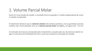 Como V é uma função de estado, o resultado final na equação 1 é válida independente de como
a solução é preparada.
É importante destacar que os volumes molares são sempre positivos, mas as grandezas parciais
molares não. Como exemplo, tem-se o Volume parcial molar do MgSO4, em água é de – 1,4 cm3
.
A contração da mistura é provocada pelo rompimento, causado pelo sal, da estrutura aberta na
água no processo de hidratação dos íons o que leva à pequena contração da solução.
7
1. Volume Parcial Molar
 