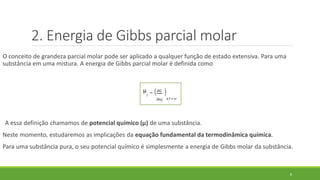 2. Energia de Gibbs parcial molar
O conceito de grandeza parcial molar pode ser aplicado a qualquer função de estado extensiva. Para uma
substância em uma mistura. A energia de Gibbs parcial molar é definida como
A essa definição chamamos de potencial químico (µ) de uma substância.
Neste momento, estudaremos as implicações da equação fundamental da termodinâmica química.
Para uma substância pura, o seu potencial químico é simplesmente a energia de Gibbs molar da substância.
8
µ
𝑗
= 𝜕𝐺
𝜕𝑛𝑗 𝑝, 𝑇 𝑒 𝑛′
 