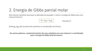 Pelo mesmo raciocínio que levou à obtenção da equação 1, temos a energia de Gibbs para uma
mistura binária é:
G = naµa + nbµb
Onde µa e µb são os potenciais químicos na composição da mistura.
Em outras palavras, o potencial químico de uma substância em uma mistura é a contribuição
para a energia de Gibbs total da mistura.
9
2. Energia de Gibbs parcial molar
(Equação 2)
 